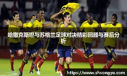 哈撒克斯坦与苏格兰足球对决精彩回顾与赛后分析